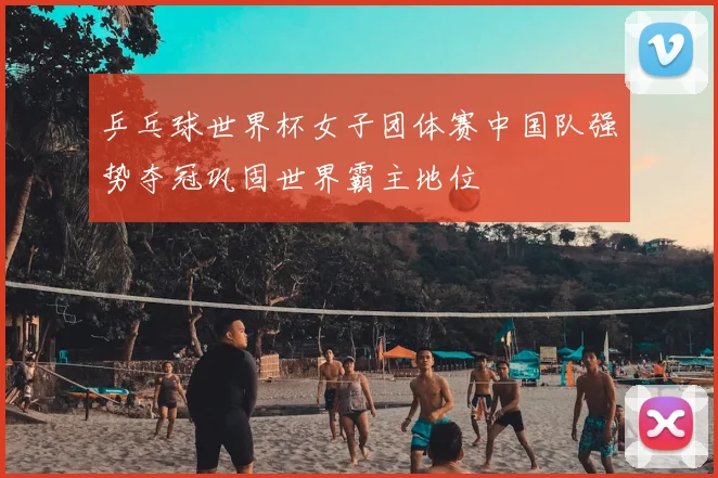 乒乓球世界杯女子团体赛中国队强势夺冠巩固世界霸主地位