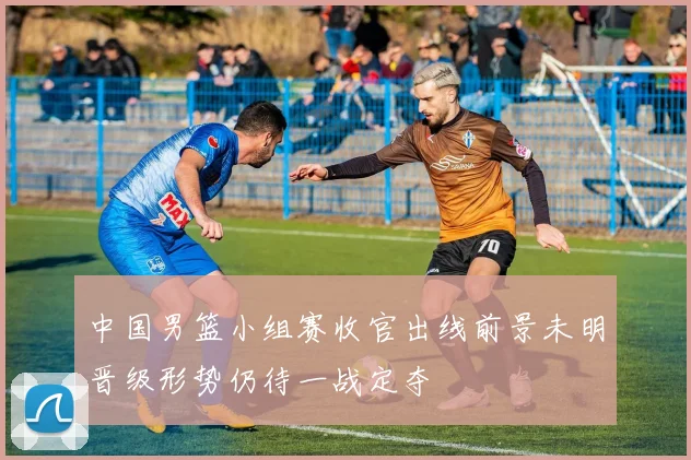 中国男篮小组赛收官出线前景未明晋级形势仍待一战定夺