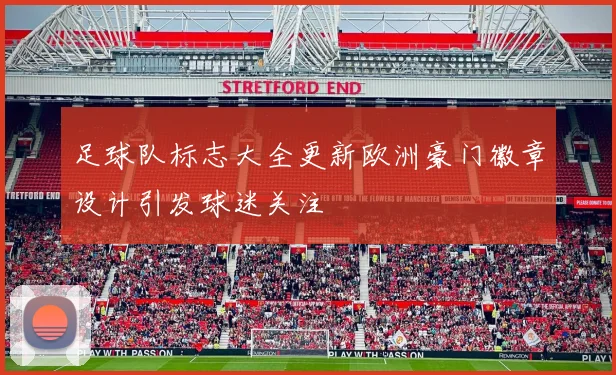 足球队标志大全更新欧洲豪门徽章设计引发球迷关注