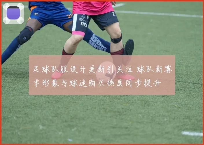 足球队服设计更新引关注 球队新赛季形象与球迷购买热度同步提升