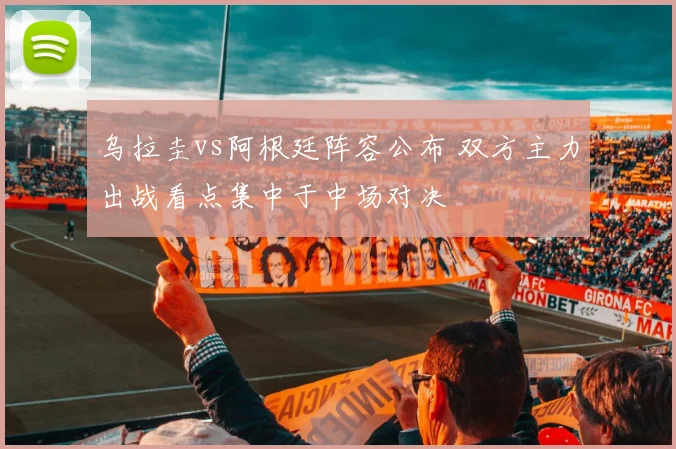 乌拉圭vs阿根廷阵容公布 双方主力出战看点集中于中场对决