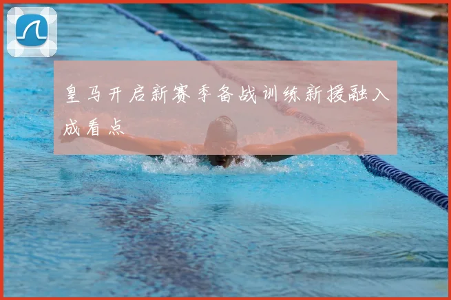 皇马开启新赛季备战训练新援融入成看点