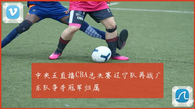 中央五直播CBA总决赛辽宁队再战广东队争夺冠军归属