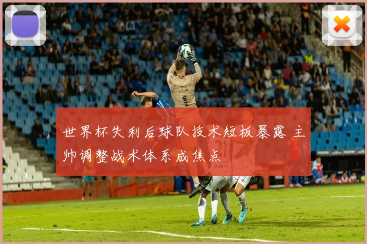 世界杯失利后球队技术短板暴露 主帅调整战术体系成焦点