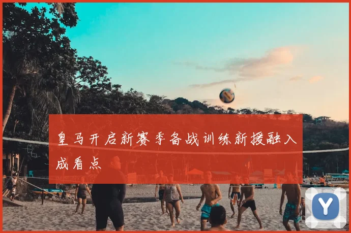 皇马开启新赛季备战训练新援融入成看点
