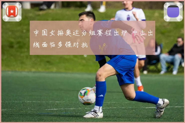 中国女排奥运分组赛程出炉 冲击出线面临多强对抗