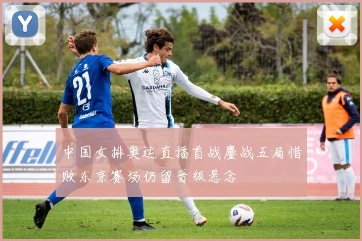 中国女排奥运直播首战鏖战五局惜败东京赛场仍留晋级悬念
