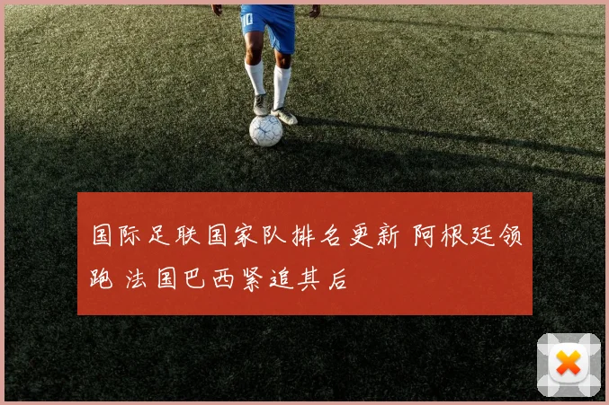 国际足联国家队排名更新 阿根廷领跑 法国巴西紧追其后