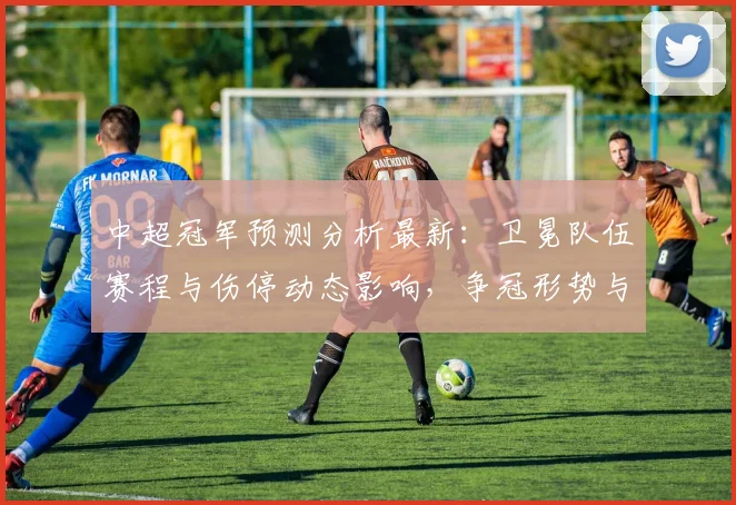 中超冠军预测分析最新：卫冕队伍赛程与伤停动态影响，争冠形势与积分路径分析