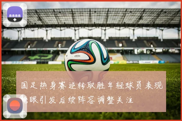国足热身赛逆转取胜年轻球员表现抢眼引发后续阵容调整关注