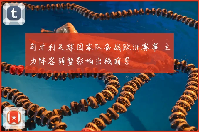 匈牙利足球国家队备战欧洲赛事 主力阵容调整影响出线前景