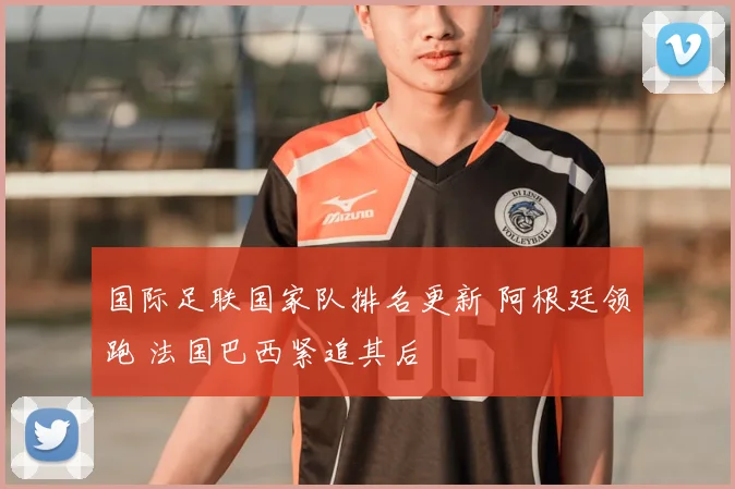 国际足联国家队排名更新 阿根廷领跑 法国巴西紧追其后