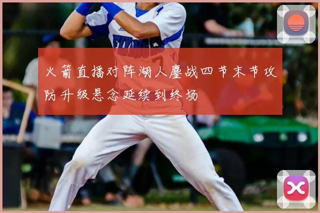 火箭直播对阵湖人鏖战四节末节攻防升级悬念延续到终场