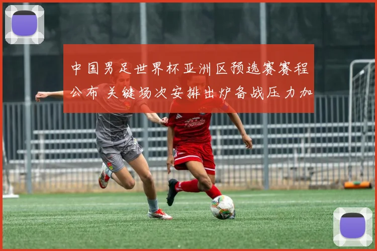 中国男足世界杯亚洲区预选赛赛程公布 关键场次安排出炉备战压力加大