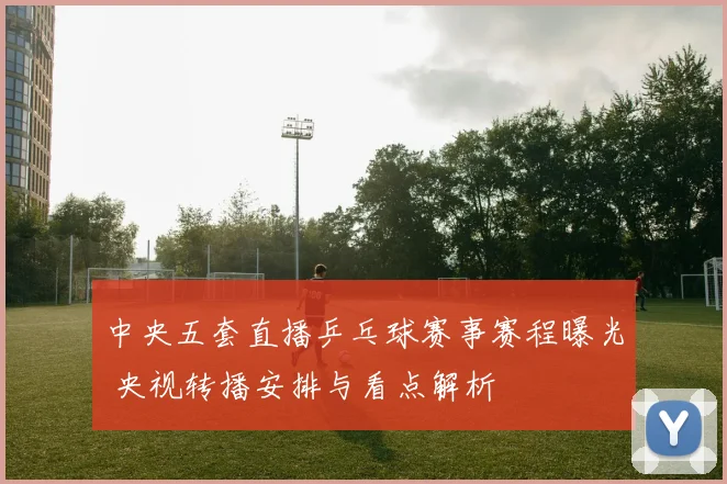中央五套直播乒乓球赛事赛程曝光 央视转播安排与看点解析