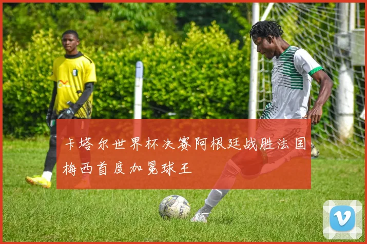 卡塔尔世界杯决赛阿根廷战胜法国梅西首度加冕球王