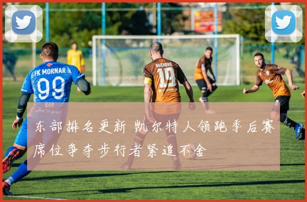 东部排名更新 凯尔特人领跑季后赛席位争夺步行者紧追不舍
