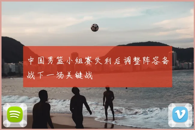 中国男篮小组赛失利后调整阵容备战下一场关键战