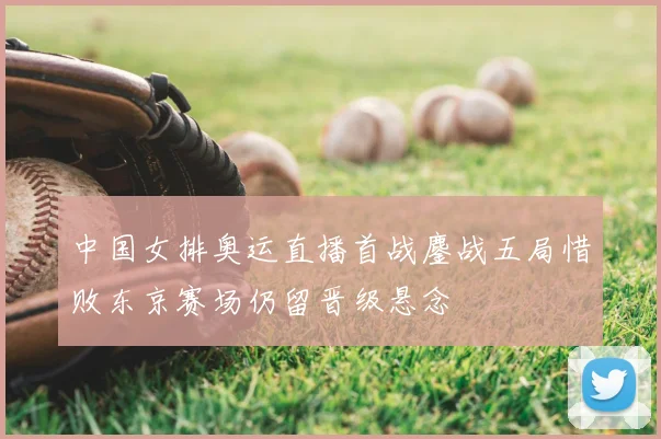 中国女排奥运直播首战鏖战五局惜败东京赛场仍留晋级悬念