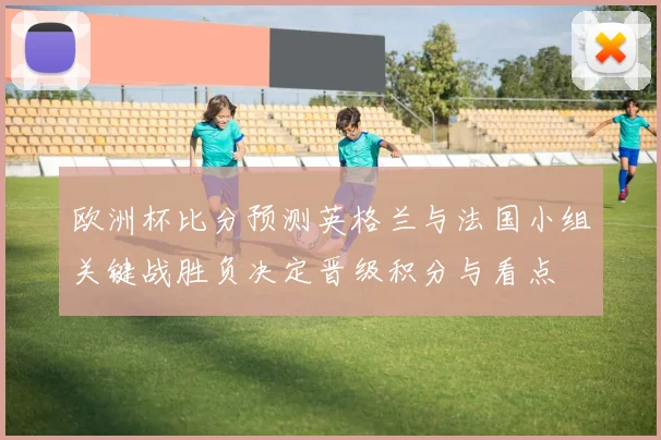 欧洲杯比分预测英格兰与法国小组关键战胜负决定晋级积分与看点