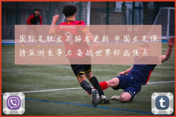 国际足联女足排名更新 中国女足保持亚洲竞争力 备战世界杯成焦点