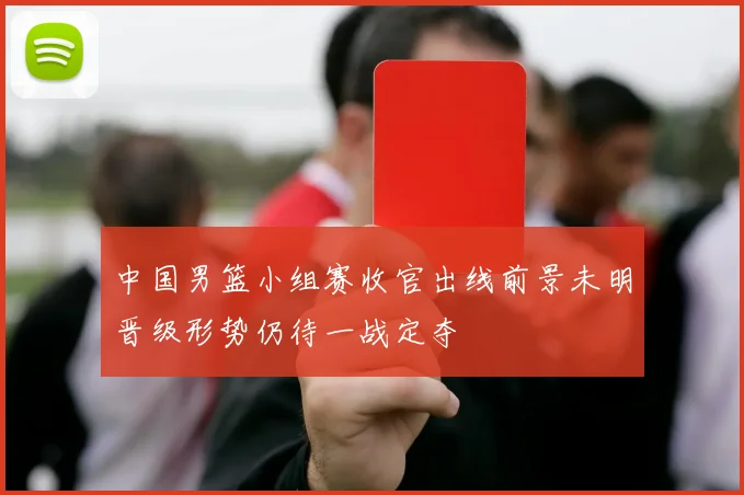 中国男篮小组赛收官出线前景未明晋级形势仍待一战定夺