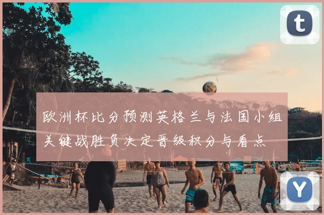 欧洲杯比分预测英格兰与法国小组关键战胜负决定晋级积分与看点