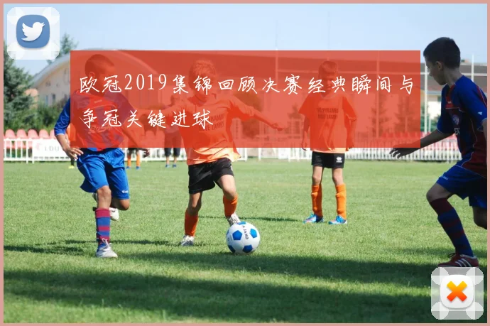 欧冠2019集锦回顾决赛经典瞬间与争冠关键进球