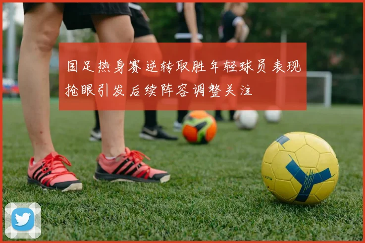 国足热身赛逆转取胜年轻球员表现抢眼引发后续阵容调整关注