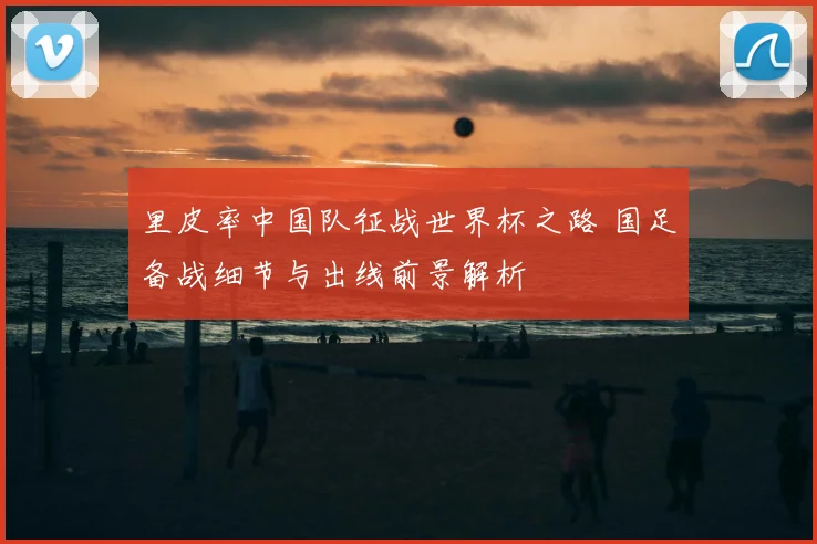 里皮率中国队征战世界杯之路 国足备战细节与出线前景解析