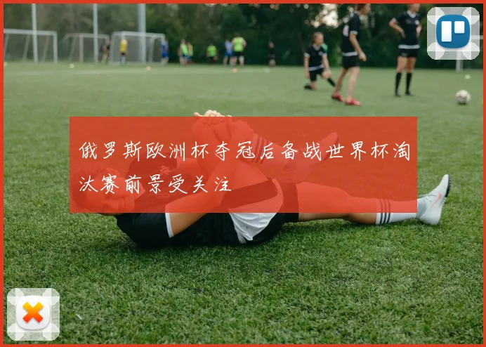 俄罗斯欧洲杯夺冠后备战世界杯淘汰赛前景受关注