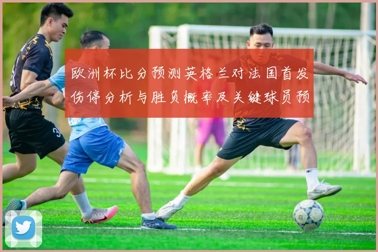 欧洲杯比分预测英格兰对法国首发伤停分析与胜负概率及关键球员预判