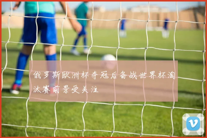 俄罗斯欧洲杯夺冠后备战世界杯淘汰赛前景受关注