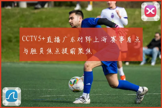 CCTV5+直播广东对阵上海 赛事看点与胜负焦点提前聚焦