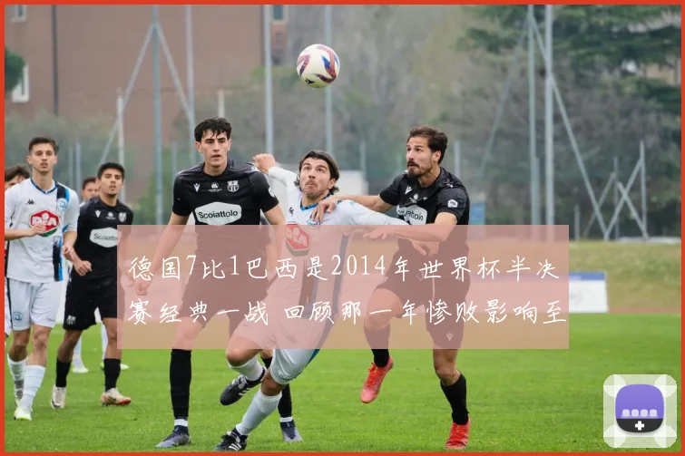 德国7比1巴西是2014年世界杯半决赛经典一战 回顾那一年惨败影响至今