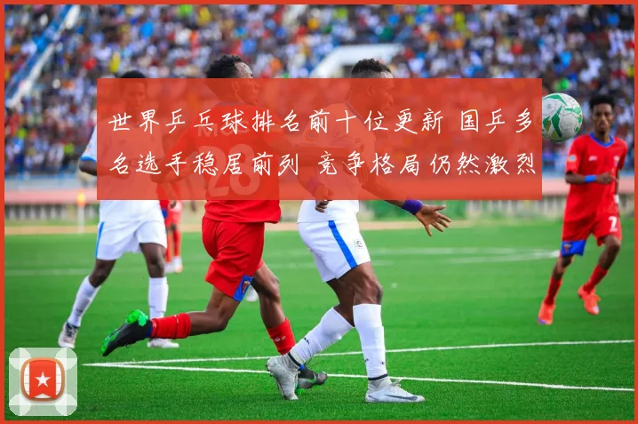 世界乒乓球排名前十位更新 国乒多名选手稳居前列 竞争格局仍然激烈
