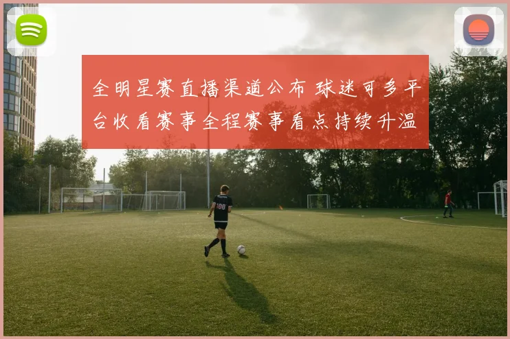 全明星赛直播渠道公布 球迷可多平台收看赛事全程赛事看点持续升温