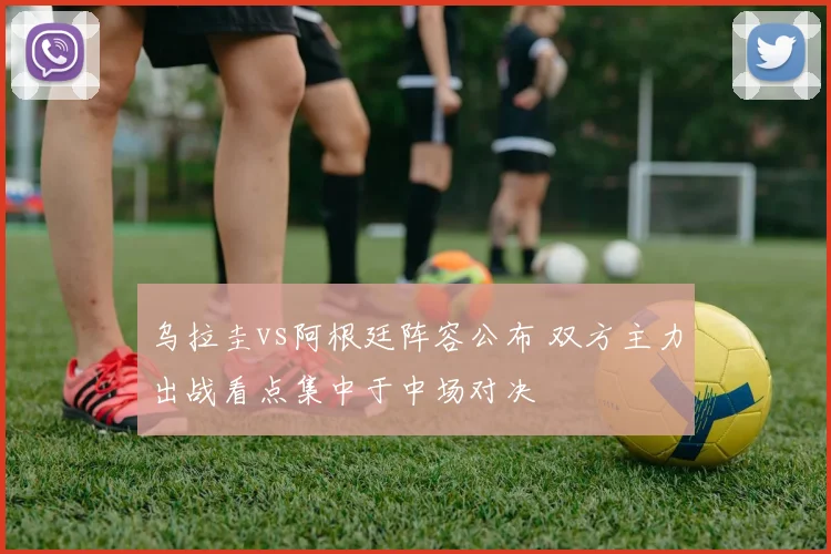 乌拉圭vs阿根廷阵容公布 双方主力出战看点集中于中场对决