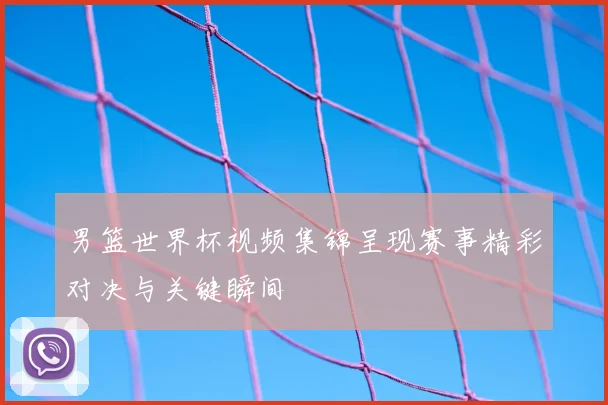 男篮世界杯视频集锦呈现赛事精彩对决与关键瞬间